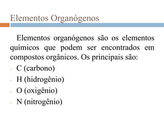 Elementos Organógenos

  Elementos organógenos são os elementos
químicos que podem ser encontrados em
compostos orgânicos. Os principais são:
- C (carbono)

- H (hidrogênio)

- O (oxigênio)

- N (nitrogênio)
 
