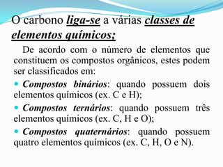 O carbono liga-se a várias classes de
elementos químicos;
  De acordo com o número de elementos que
constituem os compostos orgânicos, estes podem
ser classificados em:
 Compostos binários: quando possuem dois
elementos químicos (ex. C e H);
 Compostos ternários: quando possuem três
elementos químicos (ex. C, H e O);
 Compostos quaternários: quando possuem
quatro elementos químicos (ex. C, H, O e N).
 