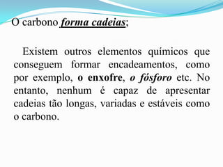 O carbono forma cadeias;

  Existem outros elementos químicos que
conseguem formar encadeamentos, como
por exemplo, o enxofre, o fósforo etc. No
entanto, nenhum é capaz de apresentar
cadeias tão longas, variadas e estáveis como
o carbono.
 