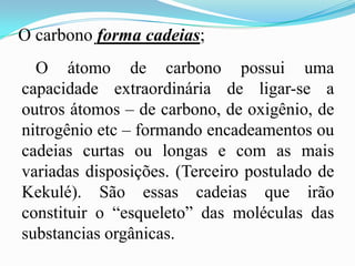 O carbono forma cadeias;
  O átomo de carbono possui uma
capacidade extraordinária de ligar-se a
outros átomos – de carbono, de oxigênio, de
nitrogênio etc – formando encadeamentos ou
cadeias curtas ou longas e com as mais
variadas disposições. (Terceiro postulado de
Kekulé). São essas cadeias que irão
constituir o “esqueleto” das moléculas das
substancias orgânicas.
 