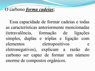 O carbono forma cadeias;

  Essa capacidade de formar cadeias e todas
as características anteriormente mencionadas
(tetravalência, formação de ligações
simples, duplas e triplas e ligação com
elementos            eletropositivos       e
eletronegativos), explicam a razão do
carbono ser capaz de formar um número
enorme de compostos orgânicos.
 