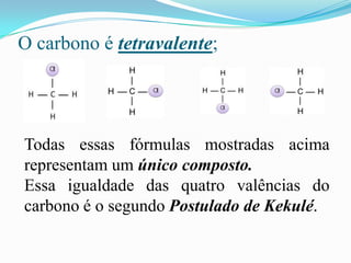 O carbono é tetravalente;




Todas essas fórmulas mostradas acima
representam um único composto.
Essa igualdade das quatro valências do
carbono é o segundo Postulado de Kekulé.
 