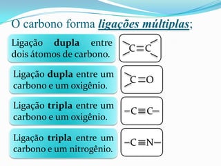 O carbono forma ligações múltiplas;
Ligação dupla entre
                           C C
dois átomos de carbono.

Ligação dupla entre um
                           C O
carbono e um oxigênio.

Ligação tripla entre um
                           C C
carbono e um oxigênio.

Ligação tripla entre um
                           C N
carbono e um nitrogênio.
 