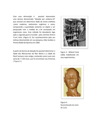 Com essa diminuição é possível desenvolver
uma técnica denominada “datação por carbono-14”
que consiste em determinar idade de certos artefatos
,como madeiras, sedimentos orgânicos e ossos,
comparando a quantidade existente no objeto a ser
pesquisado com a medida de c-14 constatada em
organismos vivos. Esse método foi descoberto logo
após a segunda guerra mundial , pelo cientista Willard
Frank Libby (Figura 3) .Em reconhecimento pelo seu
esforço desenvolvido em sua pesquisa, Libly recebeu o
Premio Nobel de Química em 1960.
A partir da técnica de datação foi possível determinar a
idade dos Manuscritos do Mar Morto e a idade do
fóssil humano mais antigo, conhecido como Luzia com
cerca de 11.500 anos, que foi encontrado nas Américas
( Figura 4 ).
Figura 3 : Willard Frank
Libbly trabalhando em
seus experimentos.
Figura 4 :
Reconstituição do rosto
de Luzia.
 
