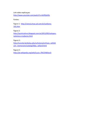 Link video explicaçao:
http://www.youtube.com/watch?v=AIJlfGbJlDc
Fontes:
Figura 1: http://ciencia.hsw.uol.com.br/carbono-
141.htm
Figura 2:
http://quimicalivre.blogspot.com.br/2011/09/isotopos-
isotonos-e-isobaros.html
Figura 3 :
http://sunsite.berkeley.edu/uchistory/archives_exhibit
s/in_memoriam/catalog/libby_willard.html
Figura 4 :
http://pt.wikipedia.org/wiki/Luzia_(f%C3%B3ssil)
 