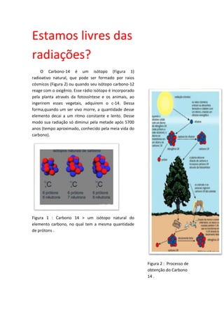 Estamos livres das
radiações?
O Carbono-14 é um isótopo (Figura 1)
radioativo natural, que pode ser formado por raios
cósmicos (Figura 2) ou quando seu isótopo carbono-12
reage com o oxigênio. Esse rádio isótopo é incorporado
pela planta através da fotossíntese e os animais, ao
ingerirem esses vegetais, adquirem o c-14. Dessa
forma,quando um ser vivo morre, a quantidade desse
elemento decai a um ritmo constante e lento. Desse
modo sua radiação só diminui pela metade após 5700
anos (tempo aproximado, conhecido pela meia vida do
carbono).
Figura 1 : Carbono 14 > um isótopo natural do
elemento carbono, no qual tem a mesma quantidade
de prótons .
Figura 2 : Processo de
obtenção do Carbono
14 .
 