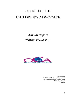 OFFICE OF THE
CHILDREN’S ADVOCATE




      Annual Report
    2007/08 Fiscal Year




                                          Prepared by
                 The Office of the Children's Advocate
                  Air Jamaica Building, Ground Floor
                                    72 Harbour Street
                                              Kingston




                                                    1
 