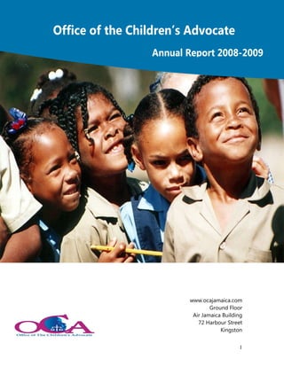 Office of the Children’s Advocate
                 Annual Report 2008-2009




                        www.ocajamaica.com
                                Ground Floor
                         Air Jamaica Building
                           72 Harbour Street
                                    Kingston


                                           1
 