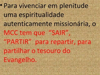 •Para vivenciar em plenitude
uma espiritualidade
autenticamente missionária, o
MCC tem que “SAIR”,
“PARTIR” para repartir, para
partilhar o tesouro do
Evangelho.
 
