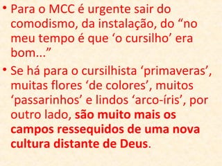 • Para o MCC é urgente sair do
comodismo, da instalação, do “no
meu tempo é que ‘o cursilho’ era
bom...”
• Se há para o cursilhista ‘primaveras’,
muitas flores ‘de colores’, muitos
‘passarinhos’ e lindos ‘arco-íris’, por
outro lado, são muito mais os
campos ressequidos de uma nova
cultura distante de Deus.
 
