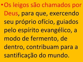 •Os leigos são chamados por
Deus, para que, exercendo
seu próprio ofício, guiados
pelo espírito evangélico, a
modo de fermento, de
dentro, contribuam para a
santificação do mundo.
 