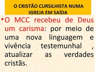 O CRISTÃO CURSILHISTA NUMA
IGREJA EM SAÍDA
•O MCC recebeu de Deus
um carisma: por meio de
uma nova linguagem e
vivência testemunhal ,
atualizar as verdades
cristãs.
 