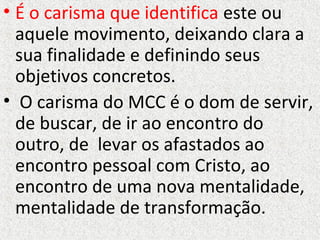• É o carisma que identifica este ou
aquele movimento, deixando clara a
sua finalidade e definindo seus
objetivos concretos.
• O carisma do MCC é o dom de servir,
de buscar, de ir ao encontro do
outro, de levar os afastados ao
encontro pessoal com Cristo, ao
encontro de uma nova mentalidade,
mentalidade de transformação.
 