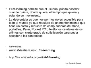 El m-learning permite que el usuario  pueda acceder cuando quiera, donde quiera, el tiempo que quiera y estando en movimiento.  La desventaja es que hoy por hoy no es accesible para todo el mundo ya que requiere de un mantenimiento que tiene un costo y requiere de computadoras de mano, portátiles, Palm, Pocket PC o teléfonos celulares éstos últimos con cierto grado de sofisticación para poder acceder a los contenidos.  Referencias www.slideshare.net/.../ m - learning   http://es.wikipedia.org/wiki/ M - learning   Luz Eugenia Ocariz 