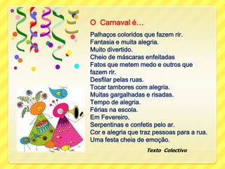 O  Carnaval é…Palhaços coloridos que fazem rir. Fantasia e muita alegria.Muito divertido.Cheio de máscaras enfeitadasFatos que metem medo e outros que fazem rir.Desfilar pelas ruas.Tocar tambores com alegria.Muitas gargalhadas e risadas.Tempo de alegria. Férias na escola.Em Fevereiro. Serpentinas e confetis pelo ar.Cor e alegria que traz pessoas para a rua.Uma festa cheia de emoção.                                      Texto  Colectivo
