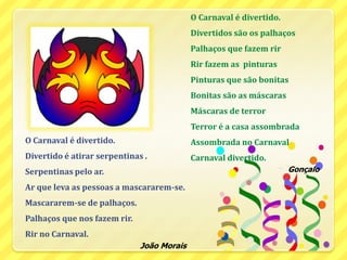 O Carnaval é divertido.Divertidos são os palhaçosPalhaços que fazem rir  Rir fazem as  pinturasPinturas que são bonitasBonitas são as máscarasMáscaras de terror Terror é a casa assombradaAssombrada no CarnavalCarnaval divertido.GonçaloO Carnaval é divertido.Divertido é atirar serpentinas .Serpentinas pelo ar.Ar que leva as pessoas a mascararem-se.Mascararem-se de palhaços.Palhaços que nos fazem rir.Rir no Carnaval.João Morais