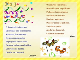 O carnaval é divertido.Divertido com os palhaços.Palhaços bem pintados.Pintados os meninos.	Meninos a passear.Passear como os polícias.Polícias a ajudar.Ajudar no Carnaval.Carnaval é fantasia.NunoO  Carnaval é divertido.Divertidas  são as máscaras.Máscaras dos meninos.	Meninos engraçados.Engraçados são os fatos.Fatos de palhaços coloridos.Coloridos no desfile.Desfile  no Carnaval.Afonso
