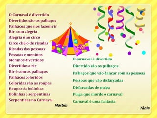 O Carnaval é divertidoDivertidos são os palhaçosPalhaços que nos fazem rirRir  com alegriaAlegria é no circoCirco cheio de risadasRisadas das pessoasPessoas e meninosMeninos divertidosDivertidos a rirRir é com os palhaçosPalhaços coloridosColoridas são as roupasRoupas às bolinhasBolinhas e serpentinasSerpentinas no Carnaval.MartimO carnaval é divertidoDivertido são os palhaçosPalhaços que vão dançar com as pessoasPessoas que vão disfarçadasDisfarçadas de pulgaPulga que morde o carnavalCarnaval é uma fantasiaTânia