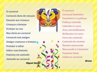 É carnavalCarnaval fantásticoFantástico é o palhaçoPalhaço coloridoColorido é o arcoArco com brilhantesBrilhantes às coresCores da camisolaCamisola do menino  Menino mascaradoMascarado é o fantocheFantoche lindoLindo no carnaval.BrunaO carnavalCarnaval cheio de emoçãoEmoção nas criançasCrianças a festejarFestejar na ruaRua cheia no carnavalCarnaval com amigosAmigos connosco a festejarFestejar a saltarSaltar com fantasiaFantasia em amizadeAmizade no carnaval.Miguel Sardo 