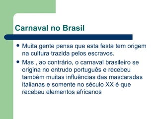 Carnaval no Brasil Muita gente pensa que esta festa tem origem na cultura trazida pelos escravos. Mas , ao contrário, o carnaval brasileiro se origina no entrudo português e recebeu também muitas influências das mascaradas italianas e somente no século XX é que recebeu elementos africanos  