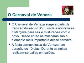O Carnaval de Veneza O Carnaval de Veneza surge a partir da tradição do século XVII, onde a nobreza se disfarçava para sair e misturar-se com o povo. Desde então as máscaras são o elemento mais importante desse carnaval. A festa carnavalesca de Veneza tem duração de 10 dias. Durante as noites realizam-se bailes em salões. 