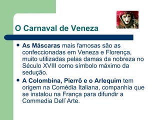 O Carnaval de Veneza As Máscaras  mais famosas são as confeccionadas em Veneza e Florença, muito utilizadas pelas damas da nobreza no Século XVIII como símbolo máximo da sedução. A Colombina, Pierrô e o Arlequim  tem origem na Comédia Italiana, companhia que se instalou na França para difundir a Commedia Dell`Arte. 