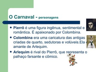 O Carnaval -  personagens Pierrô  é uma figura ingênua, sentimental e romântica. É apaixonado por Colombina. Colombina  era uma caricatura das antigas criadas de quarto, sedutoras e volúveis.Ela é amante de Arlequim. Arlequim  é rival do Pierrô, que representa o palhaço farsante e cômico. 
