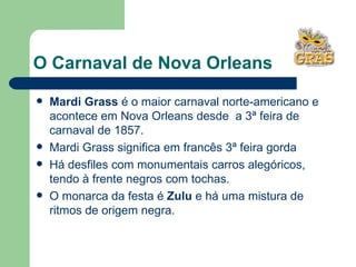O Carnaval de Nova Orleans Mardi Grass  é o maior carnaval norte-americano e acontece em Nova Orleans desde  a 3ª feira de carnaval de 1857. Mardi Grass significa em francês 3ª feira gorda Há desfiles com monumentais carros alegóricos, tendo à frente negros com tochas.  O monarca da festa é  Zulu  e há uma mistura de ritmos de origem negra.  