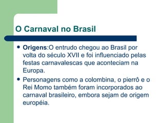 O Carnaval no Brasil Origens :O entrudo chegou ao Brasil por volta do século XVII e foi influenciado pelas festas carnavalescas que aconteciam na Europa. Personagens como a colombina, o pierrô e o Rei Momo também foram incorporados ao carnaval brasileiro, embora sejam de origem européia. 