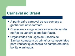 Carnaval no Brasil A partir daí o carnaval de rua começa a ganhar um novo formato.  Começam a surgir novas escolas de samba no Rio de Janeiro e em São Paulo. Organizadas em Ligas de Escolas de Samba, começam os primeiros campeonatos para verificar qual escola de samba era mais bonita e animada. 