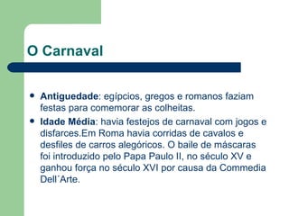 O Carnaval Antiguedade : egípcios, gregos e romanos faziam festas para comemorar as colheitas. Idade Média : havia festejos de carnaval com jogos e disfarces.Em Roma havia corridas de cavalos e desfiles de carros alegóricos. O baile de máscaras foi introduzido pelo Papa Paulo II, no século XV e ganhou força no século XVI por causa da Commedia Dell´Arte.  