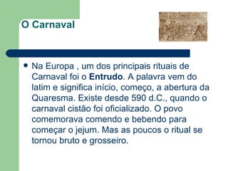 O Carnaval    Na Europa , um dos principais rituais de Carnaval foi o  Entrudo . A palavra vem do latim e significa início, começo, a abertura da Quaresma. Existe desde 590 d.C., quando o carnaval cistão foi oficializado. O povo comemorava comendo e bebendo para começar o jejum. Mas as poucos o ritual se tornou bruto e grosseiro. 