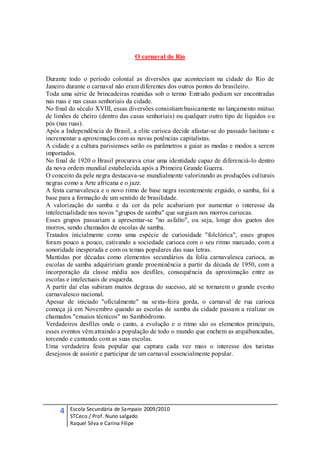 O carnaval do Rio


Durante todo o período colonial as diversões que aconteciam na cidade do Rio de
Janeiro durante o carnaval não eram diferentes dos outros pontos do brasileiro.
Toda uma série de brincadeiras reunidas sob o termo Entrudo podiam ser encontradas
nas ruas e nas casas senhoriais da cidade.
No final do século XVIII, essas diversões consistiam basicamente no lançamento mútuo
de limões de cheiro (dentro das casas senhoriais) ou qualquer outro tipo de líquidos o u
pós (nas ruas).
Após a Independência do Brasil, a elite carioca decide afastar-se do passado lusitano e
incrementar a aproximação com as novas potências capitalistas.
A cidade e a cultura parisienses serão os parâmetros a guiar as modas e modos a serem
importados.
No final de 1920 o Brasil procurava criar uma identidade capaz de diferenciá-lo dentro
da nova ordem mundial estabelecida após a Primeira Grande Guerra.
O conceito da pele negra destacava-se mundialmente valorizando as produções culturais
negras como a Arte africana e o jazz.
A festa carnavalesca e o novo ritmo de base negra recentemente erguido, o samba, foi a
base para a formação de um sentido de brasilidade.
A valorização do samba e da cor da pele acabariam por aumentar o interesse da
intelectualidade nos novos "grupos de samba" que surgiam nos morros cariocas.
Esses grupos passariam a apresentar-se "no asfalto", ou seja, longe dos guetos dos
morros, sendo chamados de escolas de samba.
Tratados inicialmente como uma espécie de curiosidade "folclórica", esses grupos
foram pouco a pouco, cativando a sociedade carioca com o seu ritmo marcado, com a
sonoridade inesperada e com os temas populares das suas letras.
Mantidas por décadas como elementos secundários da folia carnavalesca carioca, as
escolas de samba adquiririam grande proeminência a partir da década de 1950, com a
incorporação da classe média aos desfiles, consequência da aproximação entre as
escolas e intelectuais de esquerda.
A partir daí elas subiram muitos degraus do sucesso, até se tornarem o grande evento
carnavalesco nacional.
Apesar de iniciado "oficialmente" na sexta-feira gorda, o carnaval de rua carioca
começa já em Novembro quando as escolas de samba da cidade passam a realizar os
chamados "ensaios técnicos" no Sambódromo.
Verdadeiros desfiles onde o canto, a evolução e o ritmo são os elementos principais,
esses eventos vêm atraindo a população de todo o mundo que enchem as arquibancadas,
torcendo e cantando com as suas escolas.
Uma verdadeira festa popular que captura cada vez mais o interesse dos turistas
desejosos de assistir e participar de um carnaval essencialmente popular.




     4   Escola Secundária de Sampaio 2009/2010
         STCeco / Prof. Nuno salgado
         Raquel Silva e Carina Filipe
 