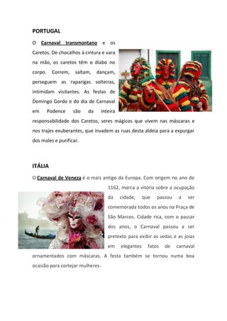 PORTUGAL
O Carnaval transmontano e os
Caretos. De chocalhos à cintura e vara
na mão, os caretos têm o diabo no
corpo. Correm, saltam, dançam,
perseguem as raparigas solteiras,
intimidam visitantes. As festas de
Domingo Gordo e do dia de Carnaval
em Podence são da inteira
responsabilidade dos Caretos, seres mágicos que vivem nas máscaras e
nos trajes exuberantes, que invadem as ruas desta aldeia para a expurgar
dos males e purificar.
ITÁLIA
O Carnaval de Veneza é o mais antigo da Europa. Com origem no ano de
1162, marca a vitória sobre a ocupação
da cidade, que passou a ser
comemorada todos os anos na Praça de
São Marcos. Cidade rica, com o passar
dos anos, o Carnaval passou a ser
pretexto para exibir as sedas e as joias
em elegantes fatos de carnaval
ornamentados com máscaras. A festa também se tornou numa boa
ocasião para cortejar mulheres.
 