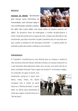 BÉLGICA
Carnaval de Binche. Reconhecido
pela Unesco como Património da
Humanidade, este Carnaval belga é
uma manifestação colorida e exótica.
Ser 'gille' não é para todos, mas quase todos os homens querem ser
'gilles'. Às primeiras horas da madrugada, a mulher do gille ajuda-o a
vestir o traje de acordo com as regras da arte: a etapa mais delicada é a do
enchimento, que deve transmitir ao gille a aparência de um corcunda sem
que a palha se desfaça ou lhe provoque comichão — e apenas pode ser
utilizada a palha de cevada e colhida no ano anterior.
DINAMARCA
O "Fastelavn" transformou-se num festival para as crianças e realiza-se
sete semanas antes da Páscoa. Durante as festas, as crianças mascaram-se
e vão tentando alternadamente bater com um pau num barril até ele se
partir, atividade chamada ”fazer o gato sair do barril”. Em tempos antigos,
era colocado um gato no barril, mas
atualmente enche-se o barril com
doces, nozes, frutas, etc. Quem
conseguir tirar o fundo ao barril
torna-se a ”Rainha do Gato”, e quem
bater na última peça pendurada (a
corda que segura o barril) torna-se o
”Rei do Gato”.
 