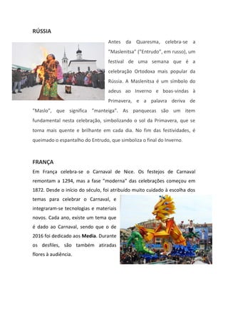 RÚSSIA
Antes da Quaresma, celebra-se a
”Maslenitsa” (”Entrudo”, em russo), um
festival de uma semana que é a
celebração Ortodoxa mais popular da
Rússia. A Maslenitsa é um símbolo do
adeus ao Inverno e boas-vindas à
Primavera, e a palavra deriva de
”Maslo”, que significa ”manteiga”. As panquecas são um item
fundamental nesta celebração, simbolizando o sol da Primavera, que se
torna mais quente e brilhante em cada dia. No fim das festividades, é
queimado o espantalho do Entrudo, que simboliza o final do Inverno.
FRANÇA
Em França celebra-se o Carnaval de Nice. Os festejos de Carnaval
remontam a 1294, mas a fase ”moderna” das celebrações começou em
1872. Desde o início do século, foi atribuído muito cuidado à escolha dos
temas para celebrar o Carnaval, e
integraram-se tecnologias e materiais
novos. Cada ano, existe um tema que
é dado ao Carnaval, sendo que o de
2016 foi dedicado aos Media. Durante
os desfiles, são também atiradas
flores à audiência.
 