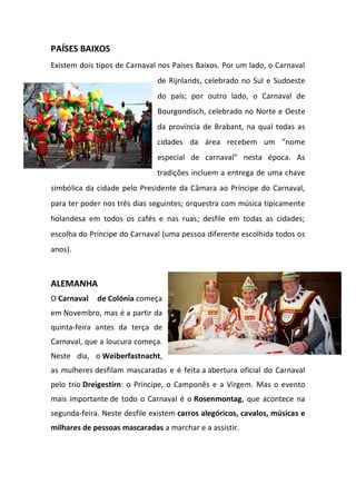 PAÍSES BAIXOS
Existem dois tipos de Carnaval nos Países Baixos. Por um lado, o Carnaval
de Rijnlands, celebrado no Sul e Sudoeste
do país; por outro lado, o Carnaval de
Bourgondisch, celebrado no Norte e Oeste
da província de Brabant, na qual todas as
cidades da área recebem um ”nome
especial de carnaval” nesta época. As
tradições incluem a entrega de uma chave
simbólica da cidade pelo Presidente da Câmara ao Príncipe do Carnaval,
para ter poder nos três dias seguintes; orquestra com música tipicamente
holandesa em todos os cafés e nas ruas; desfile em todas as cidades;
escolha do Príncipe do Carnaval (uma pessoa diferente escolhida todos os
anos).
ALEMANHA
O Carnaval de Colónia começa
em Novembro, mas é a partir da
quinta-feira antes da terça de
Carnaval, que a loucura começa.
Neste dia, o Weiberfastnacht,
as mulheres desfilam mascaradas e é feita a abertura oficial do Carnaval
pelo trio Dreigestirn: o Príncipe, o Camponês e a Virgem. Mas o evento
mais importante de todo o Carnaval é o Rosenmontag, que acontece na
segunda-feira. Neste desfile existem carros alegóricos, cavalos, músicas e
milhares de pessoas mascaradas a marchar e a assistir.
 