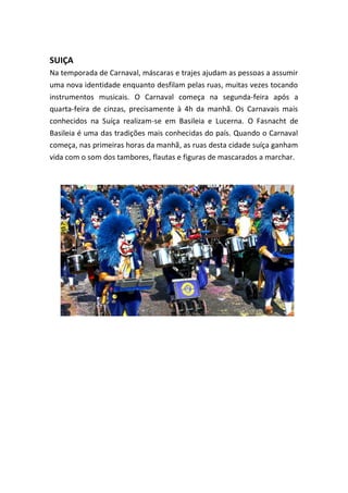SUIÇA
Na temporada de Carnaval, máscaras e trajes ajudam as pessoas a assumir
uma nova identidade enquanto desfilam pelas ruas, muitas vezes tocando
instrumentos musicais. O Carnaval começa na segunda-feira após a
quarta-feira de cinzas, precisamente à 4h da manhã. Os Carnavais mais
conhecidos na Suíça realizam-se em Basileia e Lucerna. O Fasnacht de
Basileia é uma das tradições mais conhecidas do país. Quando o Carnaval
começa, nas primeiras horas da manhã, as ruas desta cidade suíça ganham
vida com o som dos tambores, flautas e figuras de mascarados a marchar.
 