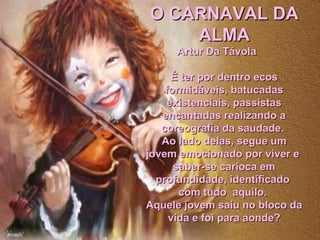 O CARNAVAL DAO CARNAVAL DA
ALMAALMA
Artur Da TávolaArtur Da Távola
É ter por dentro ecosÉ ter por dentro ecos
formidáveis, batucadasformidáveis, batucadas
existenciais, passistasexistenciais, passistas
encantadas realizando aencantadas realizando a
coreografia da saudade.coreografia da saudade.
Ao lado delas, segue umAo lado delas, segue um
jovem emocionado por viver ejovem emocionado por viver e
saber-se carioca emsaber-se carioca em
profundidade, identificadoprofundidade, identificado
com tudo aquilo.com tudo aquilo.
Aquele jovem saiu no bloco daAquele jovem saiu no bloco da
vida e foi para aonde?vida e foi para aonde?
 