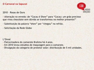 O Carnaval na Sapucaí 2010 – Rosas de Ouro - Alteração no enredo: de “Cacau é Show” para “Cacau: um grão precioso que virou chocolate sem dúvida se transformou no melhor presente!” - Substituição da palavra “show” por “chegou” no refrão. - Solicitação da Rede Globo L’Oreal - Patrocinadora do camarote Brahma há 4 anos. - Em 2010 levou estúdios de maquiagem para o camarote. - Divulgação da categoria de protetor solar: distribuição de 5 mil unidades. 