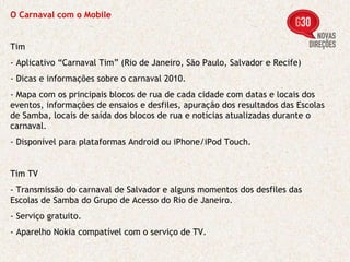 O Carnaval com o Mobile Tim - Aplicativo “Carnaval Tim” (Rio de Janeiro, São Paulo, Salvador e Recife)   - Dicas e informações sobre o carnaval 2010. - Mapa com os principais blocos de rua de cada cidade com datas e locais dos eventos, informações de ensaios e desfiles, apuração dos resultados das Escolas de Samba, locais de saída dos blocos de rua e notícias atualizadas durante o carnaval. - Disponível para plataformas Android ou iPhone/iPod Touch. Tim TV - Transmissão do carnaval de Salvador e alguns momentos dos desfiles das Escolas de Samba do Grupo de Acesso do Rio de Janeiro. - Serviço gratuito. - Aparelho Nokia compatível com o serviço de TV. 