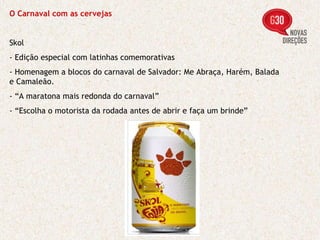 O Carnaval com as cervejas Skol - Edição especial com latinhas comemorativas - Homenagem a blocos do carnaval de Salvador: Me Abraça, Harém, Balada e Camaleão. - “A maratona mais redonda do carnaval” - “Escolha o motorista da rodada antes de abrir e faça um brinde” 