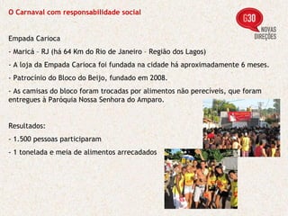 O Carnaval com responsabilidade social Empada Carioca - Maricá – RJ (há 64 Km do Rio de Janeiro – Região dos Lagos) - A loja da Empada Carioca foi fundada na cidade há aproximadamente 6 meses. - Patrocínio do Bloco do Beijo, fundado em 2008. - As camisas do bloco foram trocadas por alimentos não perecíveis, que foram entregues à Paróquia Nossa Senhora do Amparo. Resultados: - 1.500 pessoas participaram - 1 tonelada e meia de alimentos arrecadados 