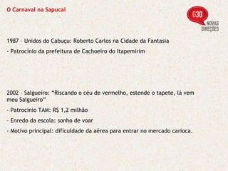 O Carnaval na Sapucaí 1987 – Unidos do Cabuçu: Roberto Carlos na Cidade da Fantasia - Patrocínio da prefeitura de Cachoeiro do Itapemirim 2002 – Salgueiro: “Riscando o céu de vermelho, estende o tapete, lá vem meu Salgueiro” - Patrocínio TAM: R$ 1,2 milhão - Enredo da escola: sonho de voar - Motivo principal: dificuldade da aérea para entrar no mercado carioca. 