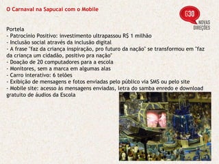 O Carnaval na Sapucaí com o Mobile Portela - Patrocínio Positivo: investimento ultrapassou R$ 1 milhão - Inclusão social através da inclusão digital - A frase "faz da criança inspiração, pro futuro da nação" se transformou em "faz da criança um cidadão, positivo pra nação"  - Doação de 20 computadores para a escola - Monitores, sem a marca em algumas alas - Carro interativo: 6 telões - Exibição de mensagens e fotos enviadas pelo público via SMS ou pelo site - Mobile site: acesso às mensagens enviadas, letra do samba enredo e download gratuito de áudios da Escola 