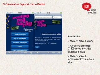 O Carnaval na Sapucaí com o Mobile Resultados: - Mais de 10 mil SMS’s - Aproximadamente 7.500 fotos enviadas durante a ação - Mais de 45 mil acessos únicos em três dias 