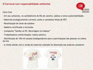 O Carnaval com responsabilidade ambiental Coca Cola - Em seu camarote, no sambódromo do Rio de Janeiro, adotou o tema sustentabilidade. - Materiais ecologicamente corretos: pufes e camisetas feitas de PET. - Reutilização de lonas de outdoor. - Madeira certificada e reciclada. - Campanha “Samba no Pé. Reciclagem na Cabeça” - Trabalhadores uniformizados: coleta seletiva - Distribuição de 150 mil sacolas biodegradáveis para a participação das pessoas na coleta do lixo - A renda obtida com a venda do material coletado foi destinada aos próprios catadores 