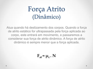 Força Atrito
(Dinâmico)
Atua quando há deslizamento dos corpos. Quando a força
de atrito estático for ultrapassada pela força aplicada ao
corpo, este entrará em movimento, e passaremos a
considerar sua força de atrito dinâmico. A força de atrito
dinâmico é sempre menor que a força aplicada.
Fat = μc . N
 