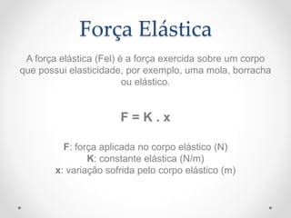 Força Elástica
A força elástica (Fel) é a força exercida sobre um corpo
que possui elasticidade, por exemplo, uma mola, borracha
ou elástico.
F = K . x
F: força aplicada no corpo elástico (N)
K: constante elástica (N/m)
x: variação sofrida pelo corpo elástico (m)
 