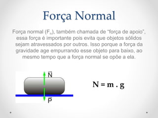 Força Normal
Força normal (Fn), também chamada de “força de apoio”,
essa força é importante pois evita que objetos sólidos
sejam atravessados por outros. Isso porque a força da
gravidade age empurrando esse objeto para baixo, ao
mesmo tempo que a força normal se opõe a ela.
N = m . g
 